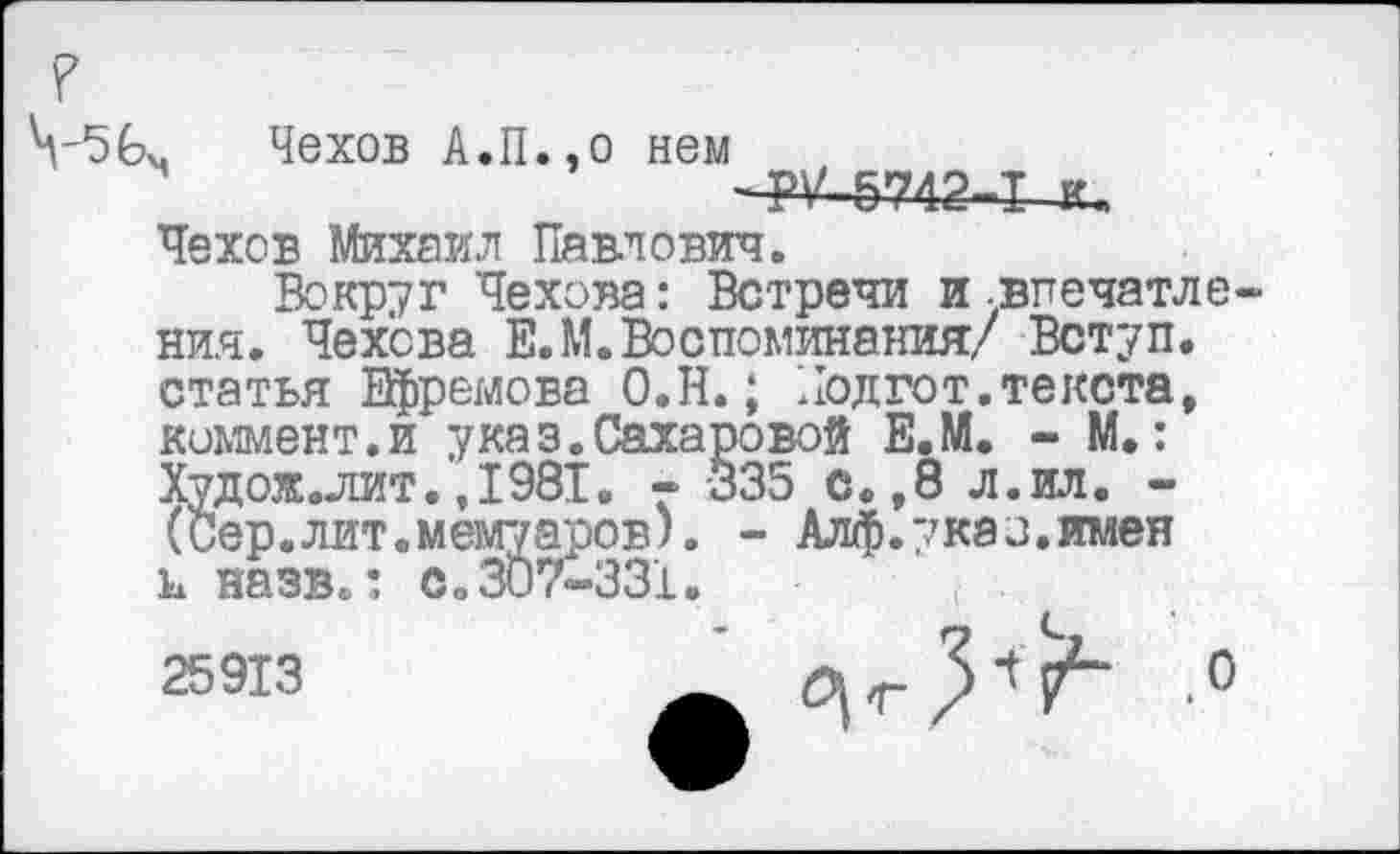 ﻿Чехов А.П.эо нем
56ч
-РУ-5742-1 к
Чехов Михаил Павлович.
Вокруг Чехова: Встречи и .впечатления. Чехова Е.М. Воспоминания/ Вступ. статья Ефремова О.Н.; Подгот.текста, коммент.и указ.Сахаровой Е.М. - М.: Худож.лит.,1981. - 335 с.,8 л.ил. -(Сер.лит.мемуаров). - Алф.указ.имен и назв.: с»307-331.
25913
с, 1	.0